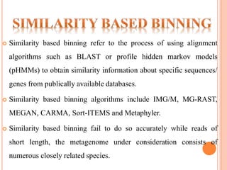  Similarity based binning refer to the process of using alignment
algorithms such as BLAST or profile hidden markov models
(pHMMs) to obtain similarity information about specific sequences/
genes from publically available databases.
 Similarity based binning algorithms include IMG/M, MG-RAST,
MEGAN, CARMA, Sort-ITEMS and Metaphyler.
 Similarity based binning fail to do so accurately while reads of
short length, the metagenome under consideration consists of
numerous closely related species.
 