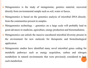  Metagenomics is the study of metagenome, genetics material, recovered
directly from environmental sample such as soil, water or faeces.
 Metagenomics is based on the genomics analysis of microbial DNA directly
from the communities present in samples
 Metagenomics technology – genomics on a large scale will probably lead to
great advances in medicine, agriculture, energy production and bioremediation.
 Metagenomics can unlock the massive uncultured microbial diversity present in
the environment for new molecule for therapeutic and biotechnological
application.
 Metagenomic studies have identified many novel microbial genes coding for
metabolic pathways such as energy acquisition, carbon and nitrogen
metabolism in natural environments that were previously considered to lack
such metabolism
 
