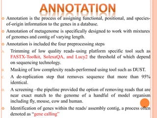  Annotation is the process of assigning functional, positional, and species-
of-origin information to the genes in a database.
 Annotation of metagenome is specifically designed to work with mixtures
of genomes and contig of varying length.
 Annotation is included the four preprocessing steps
A. Trimming of low quality reads–using platform specific tool such as
FASTX-Toolkit, SolexaQA, and Lucy2 the threshold of which depend
on sequencing technology.
B. Masking of low complexity reads-performed using tool such as DUST.
C. A de-replication step that removes sequence that more than 95%
identical.
D. A screening –the pipeline provided the option of removing reads that are
near exact match to the genome of a handful of model organism
including fly, mouse, cow and human.
 Identification of genes within the reads/ assembly contig, a process often
denoted as “gene calling”
 