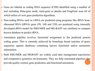  Gene are labeled as coding DNA sequence (CDS) identified using a number of
tool including Meta-gene mark, meta-gene or phedia and FragGene scan all of
which utilize ab inito gene prediction algorithms.
 Non-coding RNAs such as t-RNA are predicted using programs like tRNA Scan,
ribosomal RNA (rRNA) gene (5S, 16S and 23S) are predicted using internally
developed rRNA model for IMG/MER and MG-RAST use similarity to compare
known database to predict rRNA.
 Annotation pipeline involves functional assignment to the predicted protein
coding genes. This is currently achieved by homology based searches of query
sequences against databases containing known functional and/or taxonomic
information.
 Both IMG/MER and MGRAST are widely used data management repositories
and comparative genomics environments. They are fully automated pipelines that
provide quality control, gene prediction, and functional annotation.
 