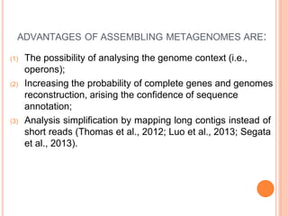 ADVANTAGES OF ASSEMBLING METAGENOMES ARE:
(1) The possibility of analysing the genome context (i.e.,
operons);
(2) Increasing the probability of complete genes and genomes
reconstruction, arising the confidence of sequence
annotation;
(3) Analysis simplification by mapping long contigs instead of
short reads (Thomas et al., 2012; Luo et al., 2013; Segata
et al., 2013).
 
