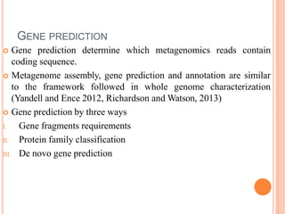 GENE PREDICTION
 Gene prediction determine which metagenomics reads contain
coding sequence.
 Metagenome assembly, gene prediction and annotation are similar
to the framework followed in whole genome characterization
(Yandell and Ence 2012, Richardson and Watson, 2013)
 Gene prediction by three ways
I. Gene fragments requirements
II. Protein family classification
III. De novo gene prediction
 