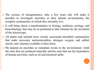  The science of metagenomics, only a few years old, will make it
possible to investigate microbes in their natural environments, the
complex communities in which they normally live.
 It will bring about a transformation in biology, medicine, ecology, and
biotechnology that may be as profound as that initiated by the invention
of the microscope.
 All plants and animals have closely associated microbial communities
that make necessary nutrients(carbon, nitrogen, oxygen, and sulfur)
metals, and vitamins available to their hosts.
 We depend on microbes to remediate toxins in the environment—both
the ones that are produced naturally and the ones that are the byproducts
of human activities, such as oil and chemical spills.
 