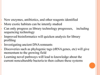 • New enzymes, antibiotics, and other reagents identified
• More exotic habitats can be intently studied
• Can only progress as library technology progresses, including
sequencing technology
• Improved bioinformatics will quicken analysis for library
profiling
• Investigating ancient DNAremnants
• Discoveries such as phylogenic tags (rRNAgenes, etc) will give
momentum to the growing field
• Learning novel pathways will lead to knowledge about the
current nonculturable bacteria to then culture these systems
 