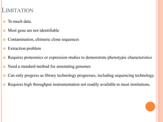 LIMITATION
 To much data.
 Most gene are not identifiable
 Contamination, chimeric clone sequences
 Extraction problem
 Requires proteomics or expression studies to demonstrate phenotypic characteristics
 Need a standard method for annotating genomes
 Can only progress as library technology progresses, including sequencing technology.
 Requires high throughput instrumentation not readily available to most institutions.
 