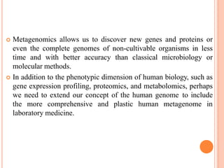  Metagenomics allows us to discover new genes and proteins or
even the complete genomes of non-cultivable organisms in less
time and with better accuracy than classical microbiology or
molecular methods.
 In addition to the phenotypic dimension of human biology, such as
gene expression profiling, proteomics, and metabolomics, perhaps
we need to extend our concept of the human genome to include
the more comprehensive and plastic human metagenome in
laboratory medicine.
 