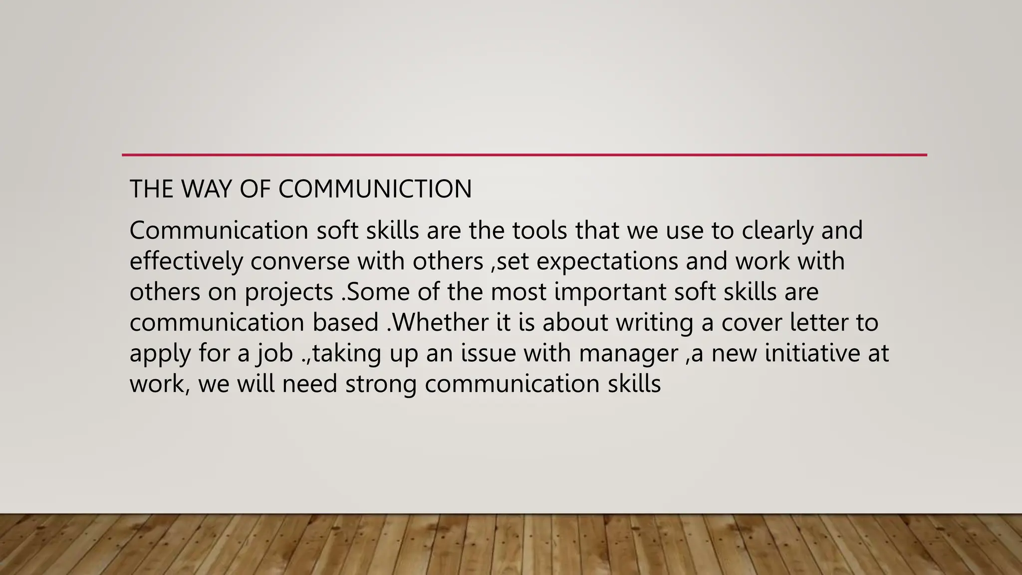 THE WAY OF COMMUNICTION
Communication soft skills are the tools that we use to clearly and
effectively converse with others ,set expectations and work with
others on projects .Some of the most important soft skills are
communication based .Whether it is about writing a cover letter to
apply for a job .,taking up an issue with manager ,a new initiative at
work, we will need strong communication skills
 