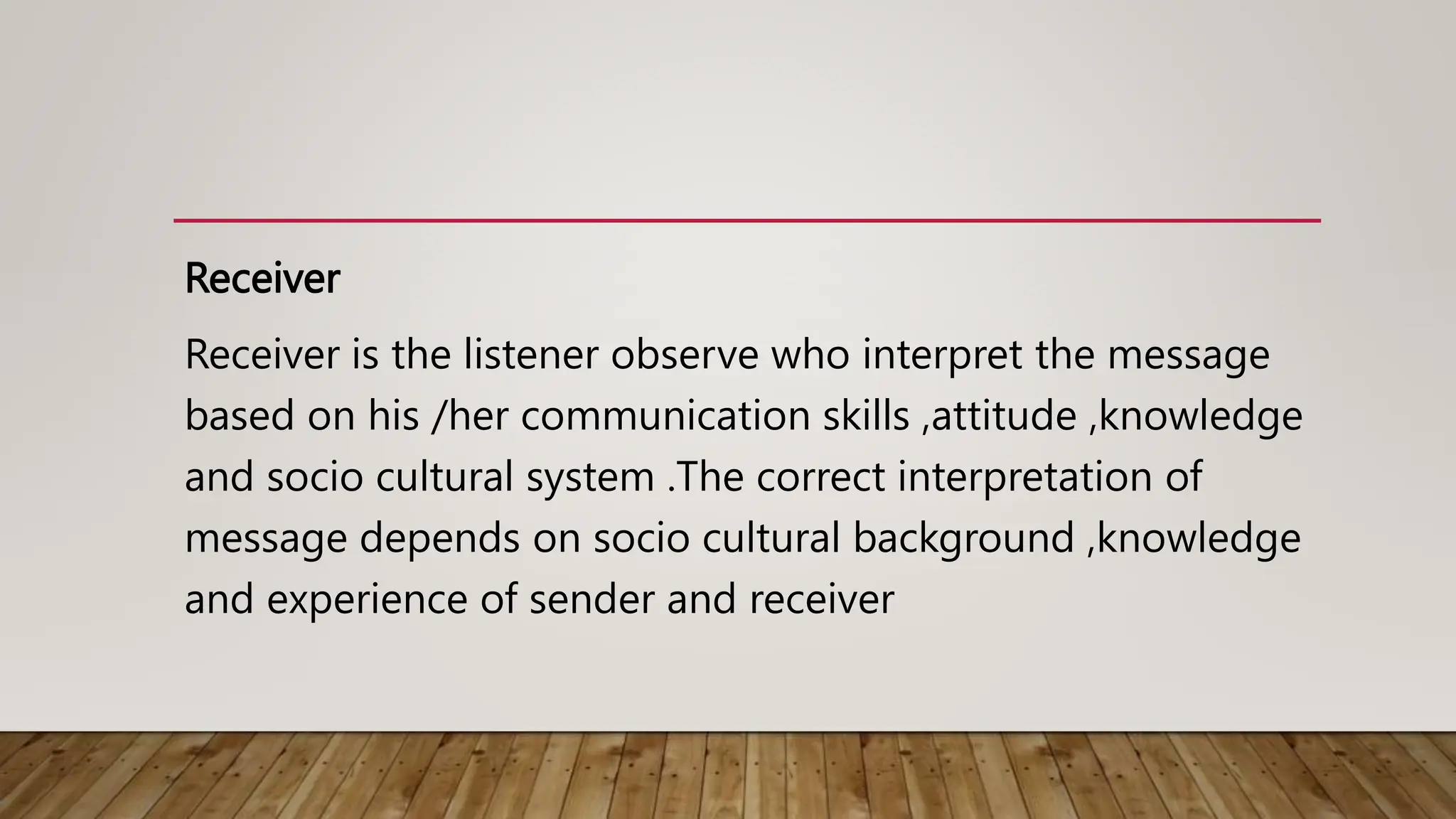 Receiver
Receiver is the listener observe who interpret the message
based on his /her communication skills ,attitude ,knowledge
and socio cultural system .The correct interpretation of
message depends on socio cultural background ,knowledge
and experience of sender and receiver
 