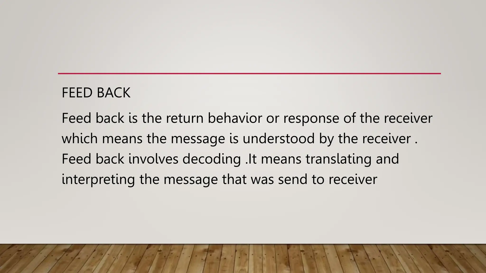 FEED BACK
Feed back is the return behavior or response of the receiver
which means the message is understood by the receiver .
Feed back involves decoding .It means translating and
interpreting the message that was send to receiver
 