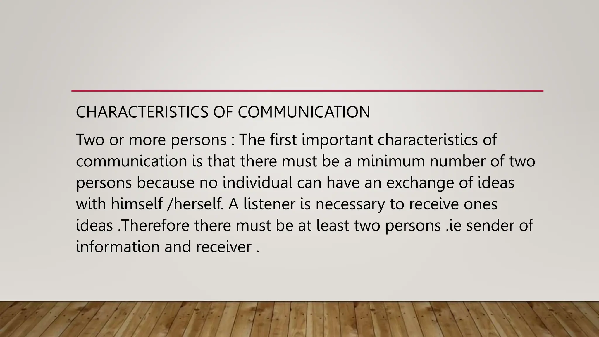 CHARACTERISTICS OF COMMUNICATION
Two or more persons : The first important characteristics of
communication is that there must be a minimum number of two
persons because no individual can have an exchange of ideas
with himself /herself. A listener is necessary to receive ones
ideas .Therefore there must be at least two persons .ie sender of
information and receiver .
 