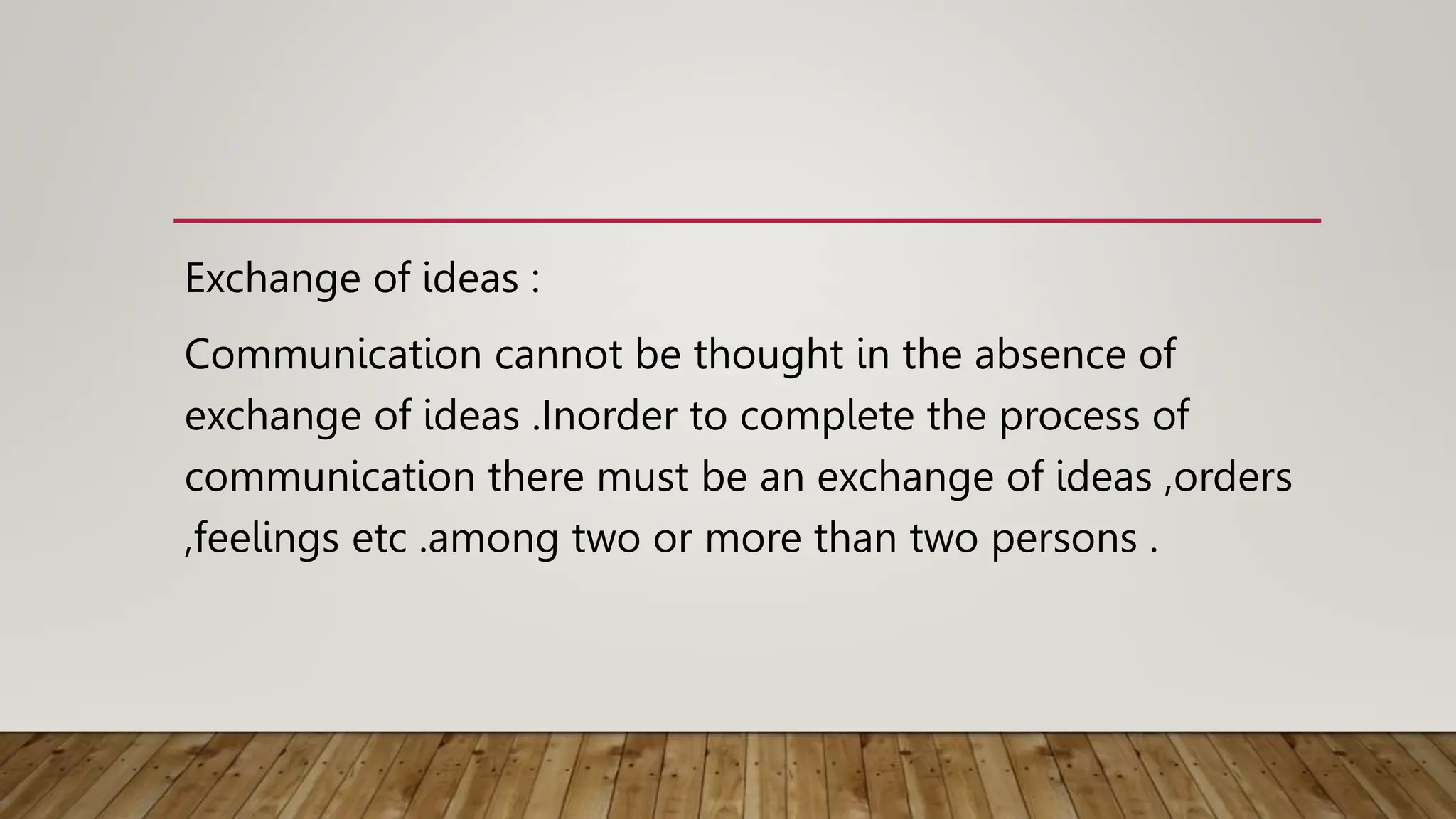 Exchange of ideas :
Communication cannot be thought in the absence of
exchange of ideas .Inorder to complete the process of
communication there must be an exchange of ideas ,orders
,feelings etc .among two or more than two persons .
 