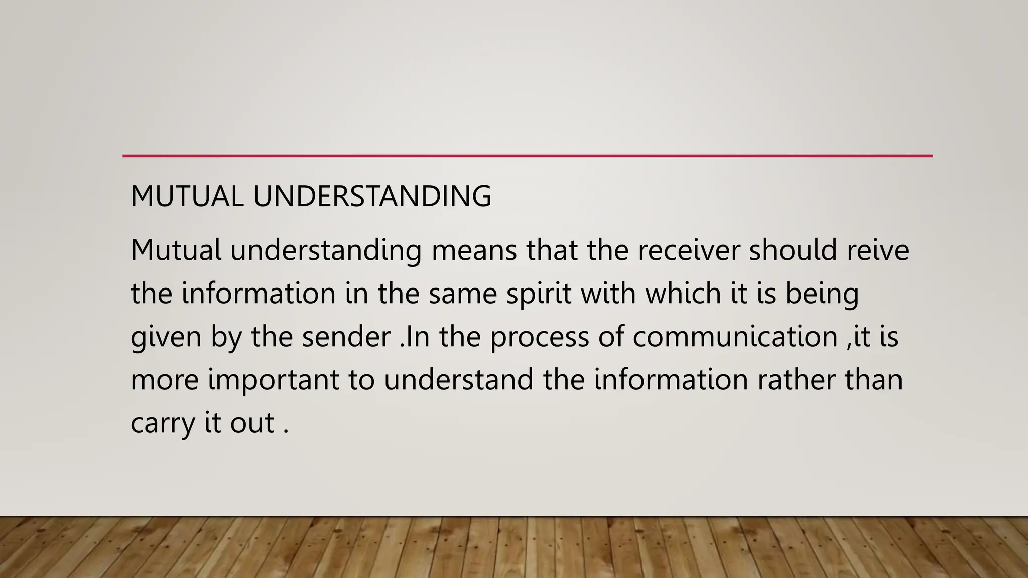 MUTUAL UNDERSTANDING
Mutual understanding means that the receiver should reive
the information in the same spirit with which it is being
given by the sender .In the process of communication ,it is
more important to understand the information rather than
carry it out .
 
