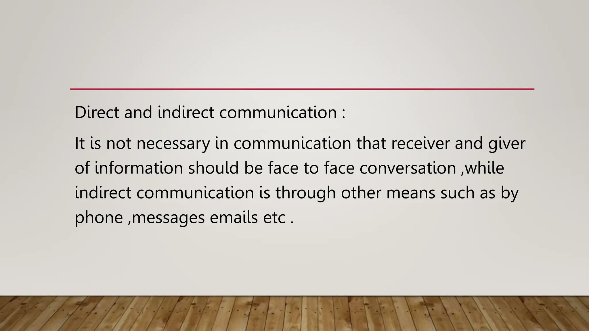 Direct and indirect communication :
It is not necessary in communication that receiver and giver
of information should be face to face conversation ,while
indirect communication is through other means such as by
phone ,messages emails etc .
 