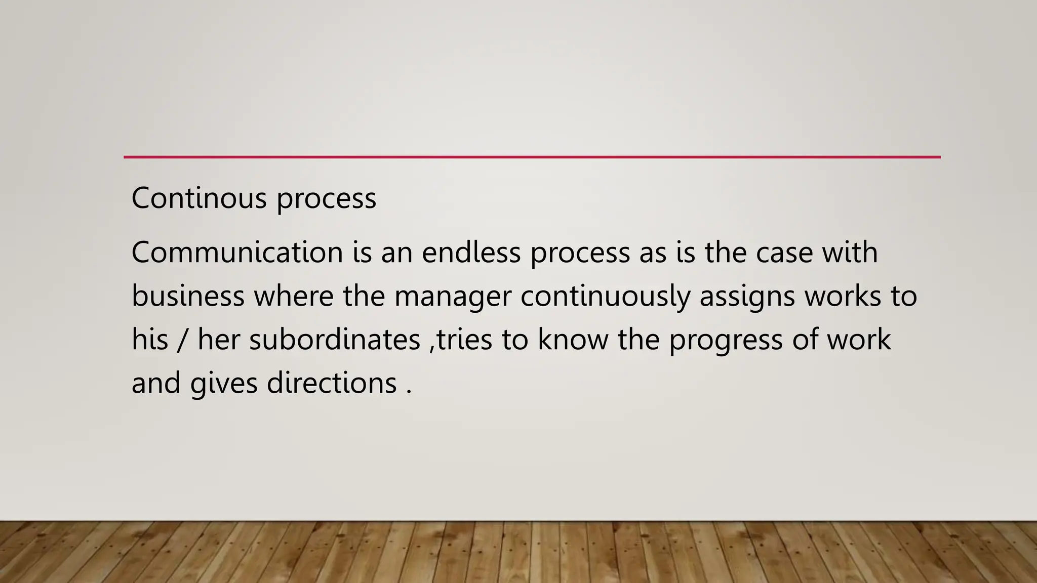 Continous process
Communication is an endless process as is the case with
business where the manager continuously assigns works to
his / her subordinates ,tries to know the progress of work
and gives directions .
 
