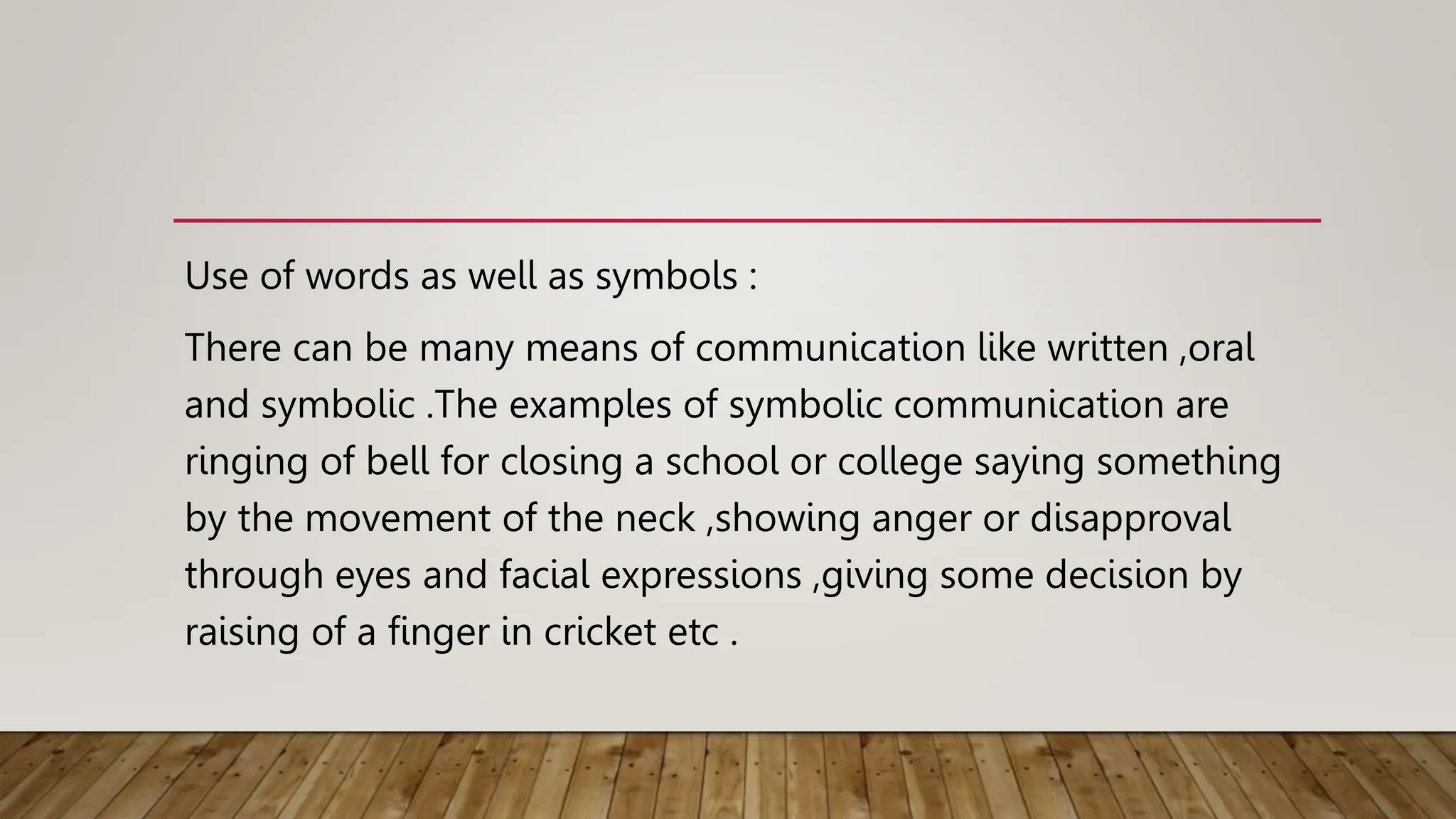 Use of words as well as symbols :
There can be many means of communication like written ,oral
and symbolic .The examples of symbolic communication are
ringing of bell for closing a school or college saying something
by the movement of the neck ,showing anger or disapproval
through eyes and facial expressions ,giving some decision by
raising of a finger in cricket etc .
 