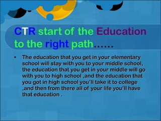 C T R   start of the  Education   to the  right   path …… The education that you get in your elementary school will stay with you to your middle school, the education that you get in your middle will go with you to high school ,and the education that you got in high school you’ll take it to college ,and then from there all of your life you’ll have that education . 