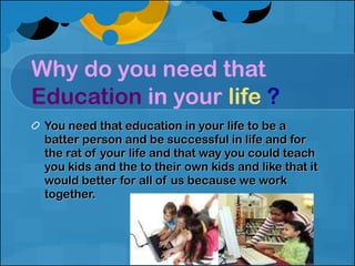 Why do you need that  Education   in your  life   ? You need that education in your life to be a batter person and be successful in life and for the rat of your life and that way you could teach you kids and the to their own kids and like that it would better for all of us because we work together. 