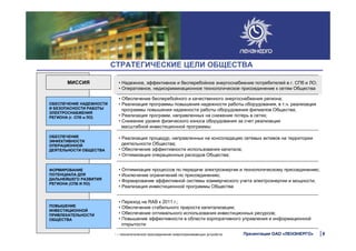 • Обеспечение бесперебойного и качественного энергоснабжения региона;
• Реализация программы повышения надежности работы оборудования, в т.ч. реализация
программы повышения надежности работы оборудования филиалов Общества;
• Реализация программ, направленных на снижение потерь в сетях;
• Снижение уровня физического износа оборудования за счет реализации
масштабной инвестиционной программы
СТРАТЕГИЧЕСКИЕ ЦЕЛИ ОБЩЕСТВА
МИССИЯ
ОБЕСПЕЧЕНИЕ НАДЕЖНОСТИ
И БЕЗОПАСНОСТИ РАБОТЫ
ЭЛЕКТРОСНАБЖЕНИЯ
РЕГИОНА (г. СПб и ЛО)
ОБЕСПЕЧЕНИЕ
ЭФФЕКТИВНОСТИ
ОПЕРАЦИОННОЙ
ДЕЯТЕЛЬНОСТИ ОБЩЕСТВА
ФОРМИРОВАНИЕ
ПОТЕНЦИАЛА ДЛЯ
ДАЛЬНЕЙШЕГО РАЗВИТИЯ
РЕГИОНА (СПБ И ЛО)
ПОВЫШЕНИЕ
ИНВЕСТИЦИОННОЙ
ПРИВЛЕКАТЕЛЬНОСТИ
ОБЩЕСТВА
• Надежное, эффективное и бесперебойное энергоснабжение потребителей в г. СПб и ЛО;
• Оперативное, недискриминационное технологическое присоединение к сетям Общества
• Реализация процедур, направленных на консолидацию сетевых активов на территории
деятельности Общества;
• Обеспечение эффективности использования капитала;
• Оптимизация операционных расходов Общества;
• Оптимизация процессов по передаче электроэнергии и технологическому присоединению;
• Исключение ограничений по присоединению;
• Формирование эффективной системы коммерческого учета электроэнергии и мощности;
• Реализация инвестиционной программы Общества
• Переход на RAB к 2011 г.;
• Обеспечение стабильного прироста капитализации;
• Обеспечение оптимального использования инвестиционных ресурсов;
• Повышение эффективности в области корпоративного управления и информационной
открытости
1 – технологическое присоединение энергопринимающих устройств 9Презентация ОАО «ЛЕНЭНЕРГО»
 