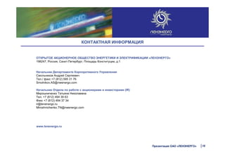 ОТКРЫТОЕ АКЦИОНЕРНОЕ ОБЩЕСТВО ЭНЕРГЕТИКИ И ЭЛЕКТРИФИКАЦИИ «ЛЕНЭНЕРГО»
196247, Россия, Санкт-Петербург, Площадь Конституции, д.1
Начальник Департамента Корпоративного Управления
Смольников Андрей Сергеевич
Тел./ факс +7 (812) 595 31 76
Smolnikov.AS@nwenergo.com
Начальник Отдела по работе с акционерами и инвесторами (IR)
Мирошниченко Татьяна Николаевна
Тел. +7 (812) 494 39 63
Факс +7 (812) 494 37 34
ir@lenenergo.ru
Miroshnichenko.TN@nwenergo.com
www.lenenergo.ru
18Презентация ОАО «ЛЕНЭНЕРГО»
КОНТАКТНАЯ ИНФОРМАЦИЯ
 