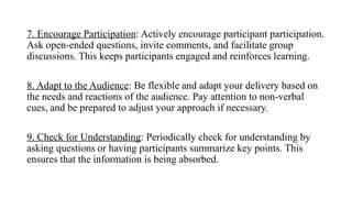 7. Encourage Participation: Actively encourage participant participation.
Ask open-ended questions, invite comments, and facilitate group
discussions. This keeps participants engaged and reinforces learning.
8. Adapt to the Audience: Be flexible and adapt your delivery based on
the needs and reactions of the audience. Pay attention to non-verbal
cues, and be prepared to adjust your approach if necessary.
9. Check for Understanding: Periodically check for understanding by
asking questions or having participants summarize key points. This
ensures that the information is being absorbed.
 