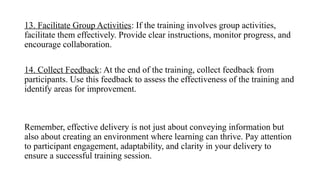 13. Facilitate Group Activities: If the training involves group activities,
facilitate them effectively. Provide clear instructions, monitor progress, and
encourage collaboration.
14. Collect Feedback: At the end of the training, collect feedback from
participants. Use this feedback to assess the effectiveness of the training and
identify areas for improvement.
Remember, effective delivery is not just about conveying information but
also about creating an environment where learning can thrive. Pay attention
to participant engagement, adaptability, and clarity in your delivery to
ensure a successful training session.
 