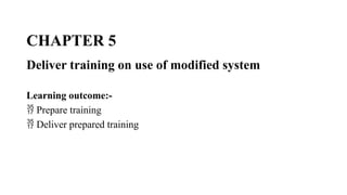 CHAPTER 5
Deliver training on use of modified system
Learning outcome:-
 Prepare training
 Deliver prepared training
 
