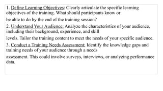 1. Define Learning Objectives: Clearly articulate the specific learning
objectives of the training. What should participants know or
be able to do by the end of the training session?
2. Understand Your Audience: Analyze the characteristics of your audience,
including their background, experience, and skill
levels. Tailor the training content to meet the needs of your specific audience.
3. Conduct a Training Needs Assessment: Identify the knowledge gaps and
training needs of your audience through a needs
assessment. This could involve surveys, interviews, or analyzing performance
data.
 
