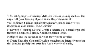 4. Select Appropriate Training Methods: Choose training methods that
align with your learning objectives and the preferences of
your audience. Options include presentations, hands-on activities,
discussions, case studies, and e-learning.
5. Develop a Training Outline: Create a detailed outline that organizes
the training content logically. Outline the main topics,
subtopics, and the sequence in which they will be covered.
6. Create Engaging Content: Develop engaging and interactive content
that captures participants' attention. Use a variety of media,
 