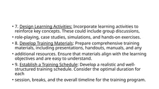 • 7. Design Learning Activities: Incorporate learning activities to
reinforce key concepts. These could include group discussions,
• role-playing, case studies, simulations, and hands-on exercises.
• 8. Develop Training Materials: Prepare comprehensive training
materials, including presentations, handouts, manuals, and any
• additional resources. Ensure that materials align with the learning
objectives and are easy to understand.
• 9. Establish a Training Schedule: Develop a realistic and well-
structured training schedule. Consider the optimal duration for
each
• session, breaks, and the overall timeline for the training program.
 
