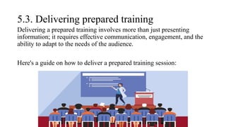 5.3. Delivering prepared training
Delivering a prepared training involves more than just presenting
information; it requires effective communication, engagement, and the
ability to adapt to the needs of the audience.
Here's a guide on how to deliver a prepared training session:
 