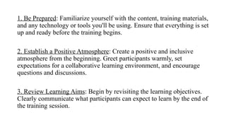1. Be Prepared: Familiarize yourself with the content, training materials,
and any technology or tools you'll be using. Ensure that everything is set
up and ready before the training begins.
2. Establish a Positive Atmosphere: Create a positive and inclusive
atmosphere from the beginning. Greet participants warmly, set
expectations for a collaborative learning environment, and encourage
questions and discussions.
3. Review Learning Aims: Begin by revisiting the learning objectives.
Clearly communicate what participants can expect to learn by the end of
the training session.
 
