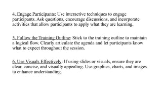 4. Engage Participants: Use interactive techniques to engage
participants. Ask questions, encourage discussions, and incorporate
activities that allow participants to apply what they are learning.
5. Follow the Training Outline: Stick to the training outline to maintain
a logical flow. Clearly articulate the agenda and let participants know
what to expect throughout the session.
6. Use Visuals Effectively: If using slides or visuals, ensure they are
clear, concise, and visually appealing. Use graphics, charts, and images
to enhance understanding.
 