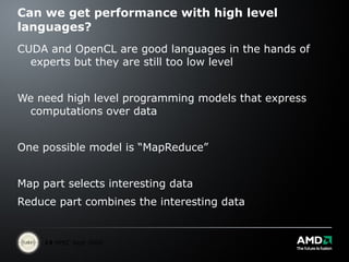 Can we get performance with high level languages? CUDA and OpenCL are good languages in the hands of experts but they are still too low level We need high level programming models that express computations over data One possible model is “MapReduce” Map part selects interesting data Reduce part combines the interesting data  