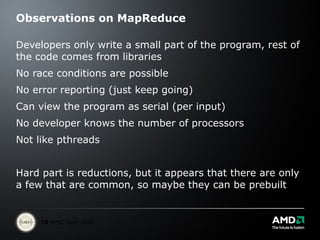 Observations on MapReduce Developers only write a small part of the program, rest of the code comes from libraries  No race conditions are possible No error reporting (just keep going) Can view the program as serial (per input) No developer knows the number of processors Not like pthreads Hard part is reductions, but it appears that there are only a few that are common, so maybe they can be prebuilt 