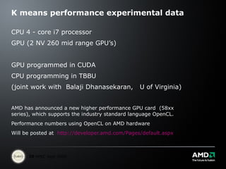 K means performance experimental data CPU 4 - core i7 processor  GPU (2 NV 260 mid range GPU’s) GPU programmed in CUDA CPU programming in TBBU (joint work with  Balaji Dhanasekaran,  U of Virginia) AMD has announced a new higher performance GPU card  (58xx series), which supports the industry standard language OpenCL. Performance numbers using OpenCL on AMD hardware Will be posted at  http://developer.amd.com/Pages/default.aspx 