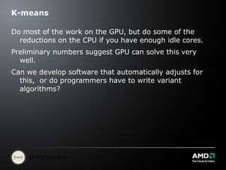 K-means Do most of the work on the GPU, but do some of the reductions on the CPU if you have enough idle cores. Preliminary numbers suggest GPU can solve this very well. Can we develop software that automatically adjusts for this,  or do programmers have to write variant algorithms?  