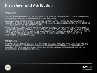 Disclaimer and Attribution DISCLAIMER The information presented in this document is for informational purposes only and may contain technical inaccuracies, omissions and typographical errors. AMD MAKES NO REPRESENTATIONS OR WARRANTIES WITH RESPECT TO THE CONTENTS HEREOF AND ASSUMES NO RESPONSIBILITY FOR ANY INACCURACIES, ERRORS OR OMISSIONS THAT MAY APPEAR IN THIS INFORMATION. AMD SPECIFICALLY DISCLAIMS ANY IMPLIED WARRANTIES OF MERCHANTABILITY OR FITNESS FOR ANY PARTICULAR PURPOSE.  IN NO EVENT WILL AMD BE LIABLE TO ANY PERSON FOR ANY DIRECT, INDIRECT, SPECIAL OR OTHER CONSEQUENTIAL DAMAGES ARISING FROM THE USE OF ANY INFORMATION CONTAINED HEREIN, EVEN IF AMD IS EXPRESSLY ADVISED OF THE POSSIBILITY OF SUCH DAMAGES. ATTRIBUTION © 2009 Advanced Micro Devices, Inc.  All rights reserved.  AMD, the AMD Arrow logo, ATI, the ATI logo, CrossFireX, PowerPlay and Radeon and combinations thereof are trademarks of Advanced Micro Devices, Inc. Other names are for informational purposes only and may be trademarks of their respective owners. 