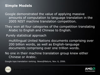 Simple Models Google demonstrated the value of applying massive amounts of computation to language translation in the 2005 NIST machine translation competition.  They won all four categories of the competition translating Arabic to English and Chinese to English. Purely statistical approach  multilingual United Nations documents comprising over 200 billion words, as well as English-language documents comprising over one trillion words.  No one in their machine translation group knew either Chinese or Arabic.  Google tops translation ranking.  [email_address] , Nov. 6, 2006. 