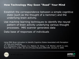 How Technology May Soon "Read" Your Mind Establish the correspondence between a simple cognitive state (such as the thought of a  hammer ) and the underlying brain activity. Use machine learning techniques to identify the neural pattern of brain activity underlying various thought processes.  MRI scanner generates data Data base of responses of individuals Using fMRI Brain Activation to Identify Cognitive States Associated with Perception of Tools and Dwellings S.V. Shinkareva, R.A. Mason, V.L. Malave, W. Wang, T. M. Mitchel, and M. A. Just,  PLoS ONE 3(1): e1394. doi:10.1371/journal.pone.0001394, January 2, 2008.  