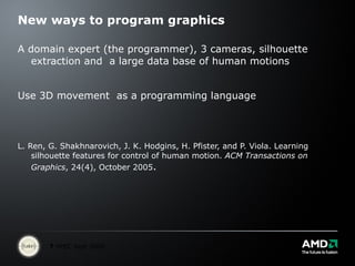 New ways to program graphics  A domain expert (the programmer), 3 cameras, silhouette extraction and  a large data base of human motions Use 3D movement  as a programming language L. Ren, G. Shakhnarovich, J. K. Hodgins, H. Pfister, and P. Viola. Learning silhouette features for control of human motion.  ACM Transactions on Graphics , 24(4), October 2005 . 