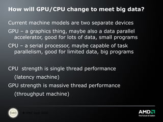 How will GPU/CPU change to meet big data? Current machine models are two separate devices GPU – a graphics thing, maybe also a data parallel accelerator, good for lots of data, small programs CPU – a serial processor, maybe capable of task parallelism, good for limited data, big programs CPU  strength is single thread performance  (latency machine) GPU strength is massive thread performance  (throughput machine) 