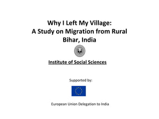 Why I Left My Village:
A Study on Migration from Rural
          Bihar, India


     Institute of Social Sciences


                Supported by:




      European Union Delegation to India
 