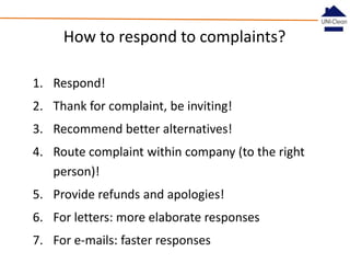 How to respond to complaints?
1. Respond!
2. Thank for complaint, be inviting!
3. Recommend better alternatives!

4. Route complaint within company (to the right
person)!
5. Provide refunds and apologies!
6. For letters: more elaborate responses
7. For e-mails: faster responses

 
