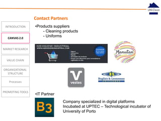Contact Partners
INTRODUCTION

CANVAS 2.0

•Products suppliers
- Cleaning products
- Uniforms

MARKET RESEARCH

VALUE CHAIN
ORGANIZATIONAL
STRUCTURE
Processes
PROMOTING TOOLS

•IT Partner
Company specialized in digital platforms
Incubated at UPTEC – Technological incubator of
University of Porto

 
