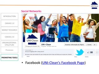 Social Networks
INTRODUCTION

CANVAS 1.0
MARKET RESEARCH

CANVAS 2.0
ORGANIZATIONAL
STRUCTURE
Processes

PROMOTING TOOLS

• Facebook (UNI-Clean's Facebook Page)

 