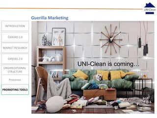 Guerilla Marketing
INTRODUCTION

CANVAS 1.0
MARKET RESEARCH

CANVAS 2.0
ORGANIZATIONAL
STRUCTURE
Processes
PROMOTING TOOLS

UNI-Clean is coming…

 