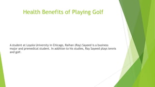 Health Benefits of Playing Golf
A student at Loyola University in Chicago, Raihan (Ray) Sayeed is a business
major and premedical student. In addition to his studies, Ray Sayeed plays tennis
and golf.
 