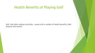 Health Benefits of Playing Golf
Golf, like other outdoor activities , comes with a number of health benefits, both
physical and mental.
 