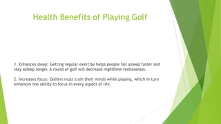 Health Benefits of Playing Golf
1. Enhances sleep: Getting regular exercise helps people fall asleep faster and
stay asleep longer. A round of golf will decrease nighttime restlessness.
2. Increases focus: Golfers must train their minds while playing, which in turn
enhances the ability to focus in every aspect of life.
 