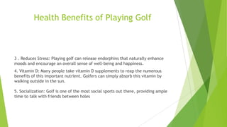 Health Benefits of Playing Golf
3 . Reduces Stress: Playing golf can release endorphins that naturally enhance
moods and encourage an overall sense of well-being and happiness.
4. Vitamin D: Many people take vitamin D supplements to reap the numerous
benefits of this important nutrient. Golfers can simply absorb this vitamin by
walking outside in the sun.
5. Socialization: Golf is one of the most social sports out there, providing ample
time to talk with friends between holes
 